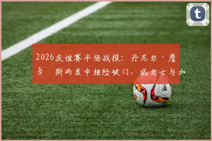 2026友谊赛半场战报：丹尼尔·詹姆斯两度中框险破门，威尔士与加纳互交白卷，视频集锦回顾