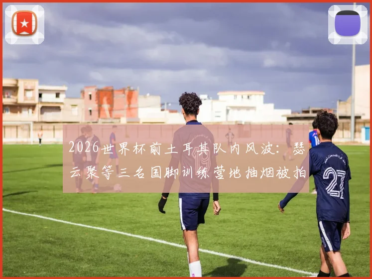 2026世界杯前土耳其队内风波：瑟云聚等三名国脚训练营地抽烟被拍，球队纪律与备战状态引关注