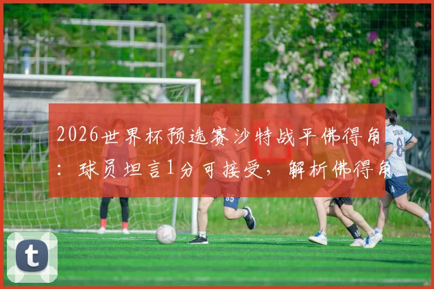 2026世界杯预选赛沙特战平佛得角:球员坦言1分可接受,解析佛得角真实实力与沙特队前景