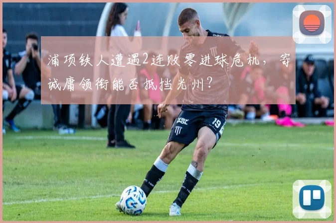 浦项铁人遭遇2连败零进球危机,寄诚庸领衔能否抵挡光州?
