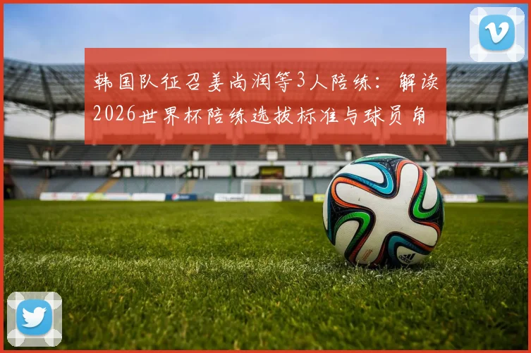 韩国队征召姜尚润等3人陪练：解读2026世界杯陪练选拔标准与球员角色